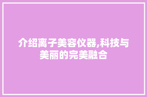 介绍离子美容仪器,科技与美丽的完美融合 介绍离子美容仪器,科技与美丽的完美融合 动手制作