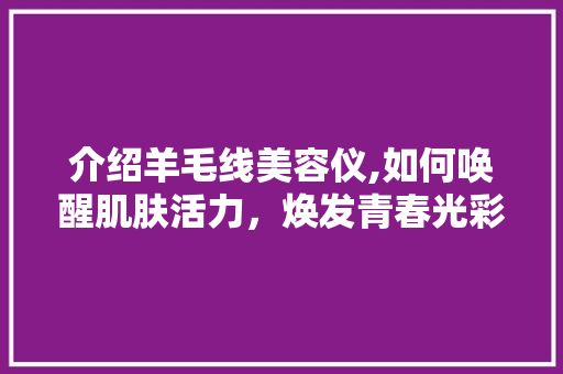 介绍羊毛线美容仪,如何唤醒肌肤活力，焕发青春光彩 介绍羊毛线美容仪,如何唤醒肌肤活力，焕发青春光彩 动手制作