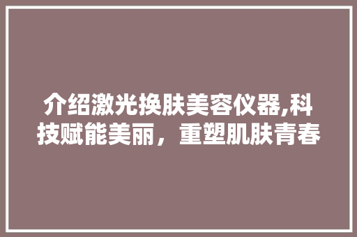 介绍激光换肤美容仪器,科技赋能美丽，重塑肌肤青春 介绍激光换肤美容仪器,科技赋能美丽，重塑肌肤青春 动手制作