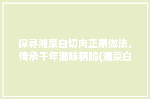 探寻湘菜白切肉正宗做法，传承千年湘味精髓(湘菜白切肉正宗做法窍门) 探寻湘菜白切肉正宗做法，传承千年湘味精髓(湘菜白切肉正宗做法窍门) 饮食拾萃