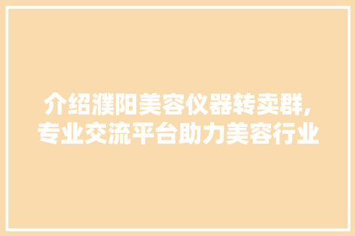 介绍濮阳美容仪器转卖群,专业交流平台助力美容行业发展 介绍濮阳美容仪器转卖群,专业交流平台助力美容行业发展 日用科普