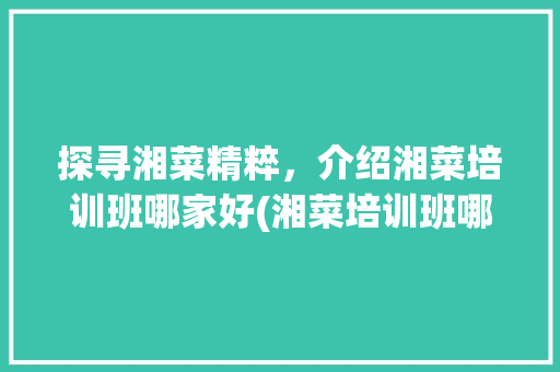 探寻湘菜精粹，介绍湘菜培训班哪家好(湘菜培训班哪家好) 探寻湘菜精粹，介绍湘菜培训班哪家好(湘菜培训班哪家好) 饮食拾萃