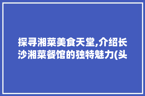 探寻湘菜美食天堂,介绍长沙湘菜餐馆的独特魅力(头条号湘菜餐馆名字) 探寻湘菜美食天堂,介绍长沙湘菜餐馆的独特魅力(头条号湘菜餐馆名字) 饮食拾萃