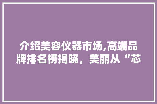 介绍美容仪器市场,高端品牌排名榜揭晓，美丽从“芯”开始 介绍美容仪器市场,高端品牌排名榜揭晓，美丽从“芯”开始 日用科普