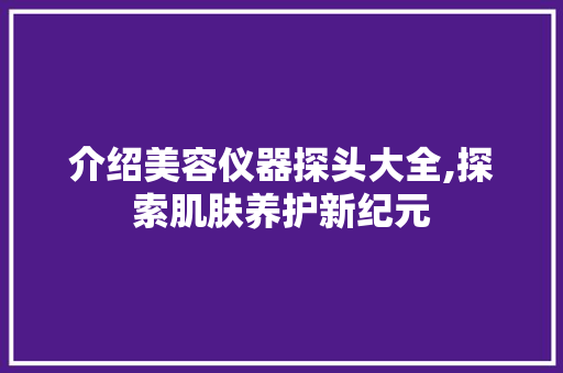 介绍美容仪器探头大全,探索肌肤养护新纪元 介绍美容仪器探头大全,探索肌肤养护新纪元 动手制作