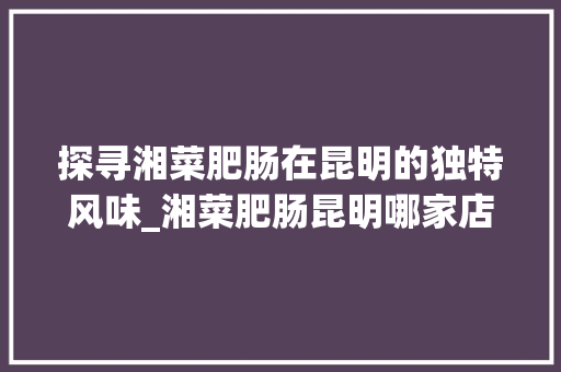 探寻湘菜肥肠在昆明的独特风味_湘菜肥肠昆明哪家店最正宗(湘菜肥肠昆明哪里有) 探寻湘菜肥肠在昆明的独特风味_湘菜肥肠昆明哪家店最正宗(湘菜肥肠昆明哪里有) 饮食拾萃