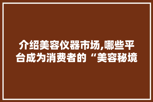 介绍美容仪器市场,哪些平台成为消费者的“美容秘境” 介绍美容仪器市场,哪些平台成为消费者的“美容秘境” 饮食拾萃