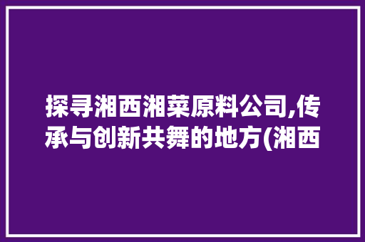 探寻湘西湘菜原料公司,传承与创新共舞的地方(湘西湘菜原料公司地址) 探寻湘西湘菜原料公司,传承与创新共舞的地方(湘西湘菜原料公司地址) 饮食拾萃