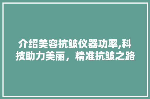 介绍美容抗皱仪器功率,科技助力美丽，精准抗皱之路 介绍美容抗皱仪器功率,科技助力美丽，精准抗皱之路 养生保健