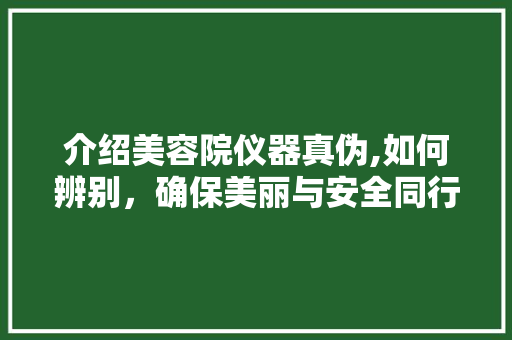 介绍美容院仪器真伪,如何辨别，确保美丽与安全同行 介绍美容院仪器真伪,如何辨别，确保美丽与安全同行 美容塑身