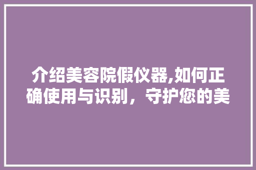 介绍美容院假仪器,如何正确使用与识别，守护您的美丽投资 介绍美容院假仪器,如何正确使用与识别，守护您的美丽投资 日用科普