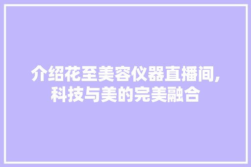 介绍花至美容仪器直播间,科技与美的完美融合 介绍花至美容仪器直播间,科技与美的完美融合 养生保健