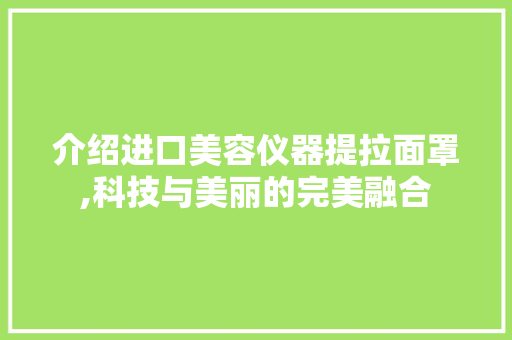 介绍进口美容仪器提拉面罩,科技与美丽的完美融合 介绍进口美容仪器提拉面罩,科技与美丽的完美融合 旅行地理