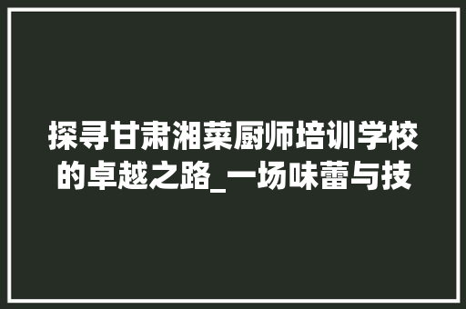 探寻甘肃湘菜厨师培训学校的卓越之路_一场味蕾与技艺的盛宴(甘肃湘菜厨师培训学校电话) 探寻甘肃湘菜厨师培训学校的卓越之路_一场味蕾与技艺的盛宴(甘肃湘菜厨师培训学校电话) 饮食拾萃