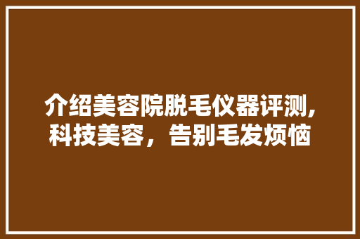 介绍美容院脱毛仪器评测,科技美容，告别毛发烦恼 介绍美容院脱毛仪器评测,科技美容，告别毛发烦恼 饮食拾萃