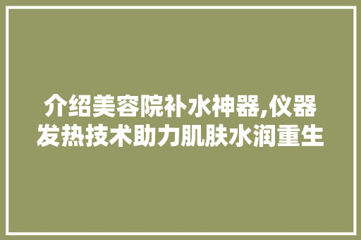 介绍美容院补水神器,仪器发热技术助力肌肤水润重生 介绍美容院补水神器,仪器发热技术助力肌肤水润重生 日用科普