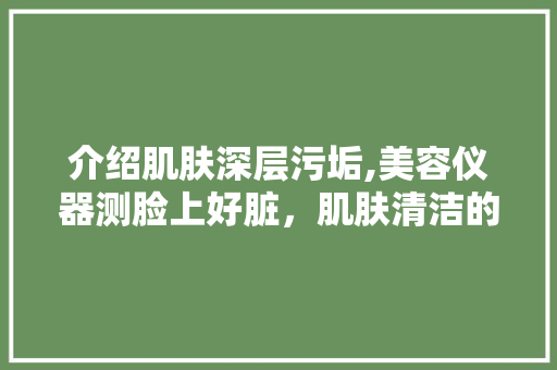 介绍肌肤深层污垢,美容仪器测脸上好脏，肌肤清洁的重要性 介绍肌肤深层污垢,美容仪器测脸上好脏，肌肤清洁的重要性 饮食拾萃
