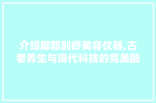 介绍脚部刮痧美容仪器,古老养生与现代科技的完美融合 介绍脚部刮痧美容仪器,古老养生与现代科技的完美融合 饮食拾萃