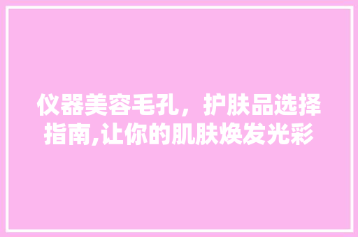 仪器美容毛孔，护肤品选择指南,让你的肌肤焕发光彩 仪器美容毛孔，护肤品选择指南,让你的肌肤焕发光彩 服饰装扮
