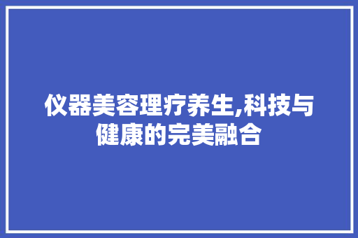 仪器美容理疗养生,科技与健康的完美融合 仪器美容理疗养生,科技与健康的完美融合 动手制作
