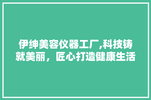 伊绅美容仪器工厂,科技铸就美丽，匠心打造健康生活 伊绅美容仪器工厂,科技铸就美丽，匠心打造健康生活 养生保健