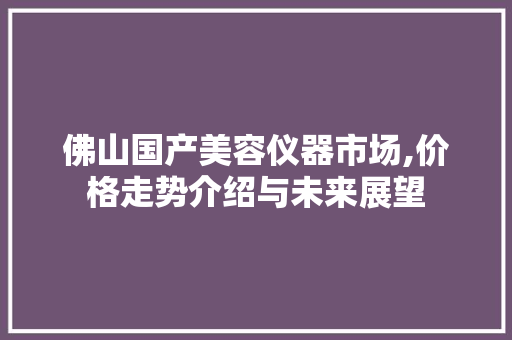 佛山国产美容仪器市场,价格走势介绍与未来展望 佛山国产美容仪器市场,价格走势介绍与未来展望 日用科普