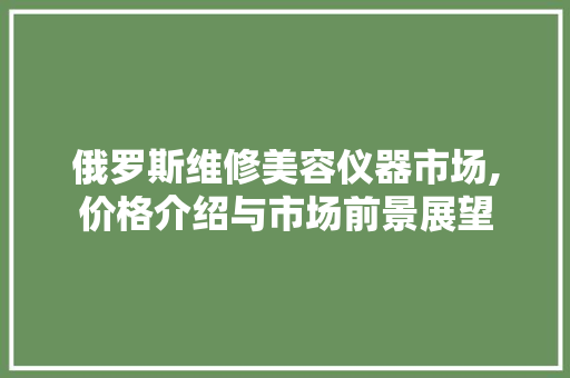 俄罗斯维修美容仪器市场,价格介绍与市场前景展望 俄罗斯维修美容仪器市场,价格介绍与市场前景展望 饮食拾萃