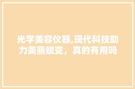光学美容仪器,现代科技助力美丽蜕变，真的有用吗 光学美容仪器,现代科技助力美丽蜕变，真的有用吗 美容塑身