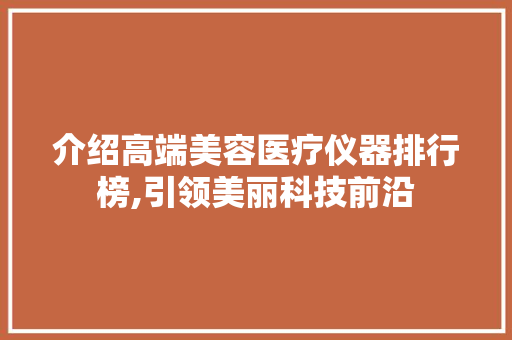 介绍高端美容医疗仪器排行榜,引领美丽科技前沿 介绍高端美容医疗仪器排行榜,引领美丽科技前沿 日用科普