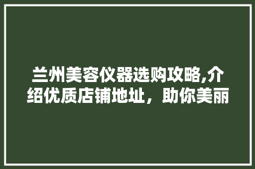 兰州美容仪器选购攻略,介绍优质店铺地址，助你美丽升级 兰州美容仪器选购攻略,介绍优质店铺地址，助你美丽升级 日用科普