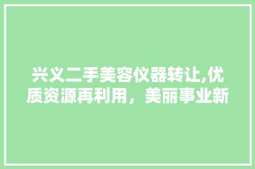 兴义二手美容仪器转让,优质资源再利用，美丽事业新篇章 兴义二手美容仪器转让,优质资源再利用，美丽事业新篇章 日用科普