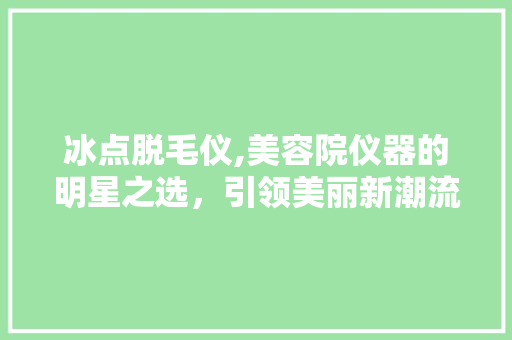 冰点脱毛仪,美容院仪器的明星之选，引领美丽新潮流 冰点脱毛仪,美容院仪器的明星之选，引领美丽新潮流 日用科普