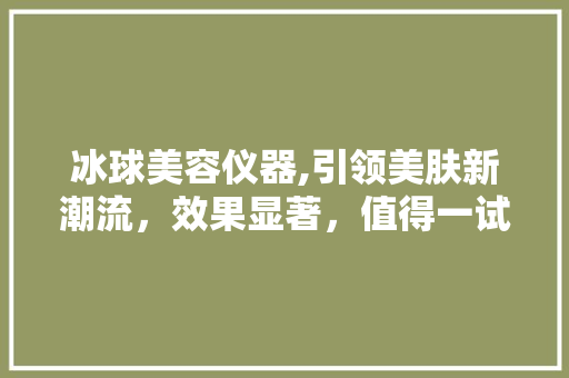 冰球美容仪器,引领美肤新潮流，效果显著，值得一试！ 冰球美容仪器,引领美肤新潮流，效果显著，值得一试！ 日用科普