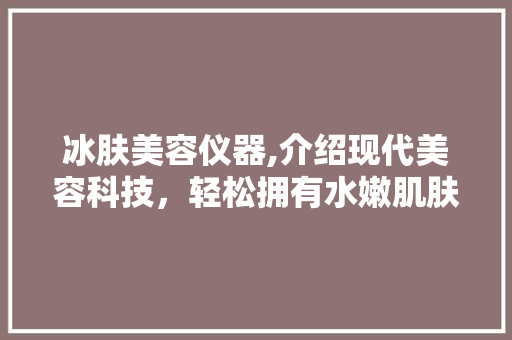 冰肤美容仪器,介绍现代美容科技，轻松拥有水嫩肌肤 冰肤美容仪器,介绍现代美容科技，轻松拥有水嫩肌肤 养生保健