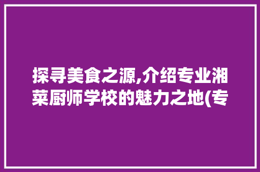 探寻美食之源,介绍专业湘菜厨师学校的魅力之地(专业湘菜厨师学校在哪里) 探寻美食之源,介绍专业湘菜厨师学校的魅力之地(专业湘菜厨师学校在哪里) 饮食拾萃