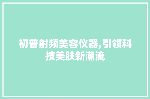 初普射频美容仪器,引领科技美肤新潮流 初普射频美容仪器,引领科技美肤新潮流 日用科普