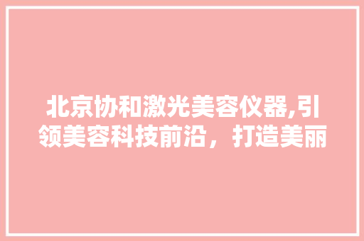 北京协和激光美容仪器,引领美容科技前沿，打造美丽肌肤新体验 北京协和激光美容仪器,引领美容科技前沿，打造美丽肌肤新体验 美容塑身