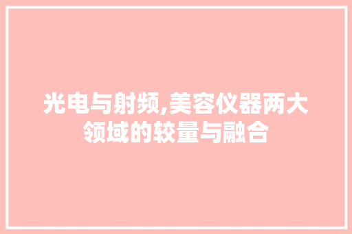 光电与射频,美容仪器两大领域的较量与融合 光电与射频,美容仪器两大领域的较量与融合 日用科普