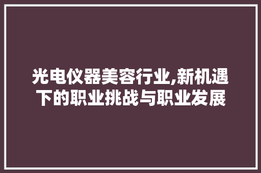 光电仪器美容行业,新机遇下的职业挑战与职业发展 光电仪器美容行业,新机遇下的职业挑战与职业发展 养生保健