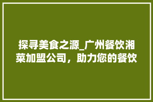 探寻美食之源_广州餐饮湘菜加盟公司，助力您的餐饮事业腾飞(广州餐饮湘菜加盟公司电话) 探寻美食之源_广州餐饮湘菜加盟公司，助力您的餐饮事业腾飞(广州餐饮湘菜加盟公司电话) 饮食拾萃