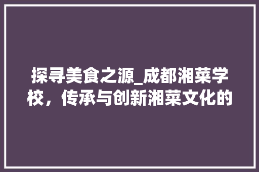 探寻美食之源_成都湘菜学校，传承与创新湘菜文化的摇篮(成都厨师湘菜学校地址) 探寻美食之源_成都湘菜学校，传承与创新湘菜文化的摇篮(成都厨师湘菜学校地址) 饮食拾萃