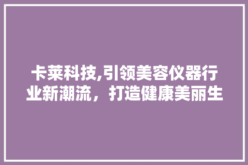 卡莱科技,引领美容仪器行业新潮流，打造健康美丽生活 卡莱科技,引领美容仪器行业新潮流，打造健康美丽生活 服饰装扮