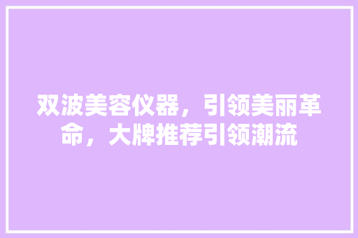 双波美容仪器，引领美丽革命，大牌推荐引领潮流 双波美容仪器，引领美丽革命，大牌推荐引领潮流 家居时尚