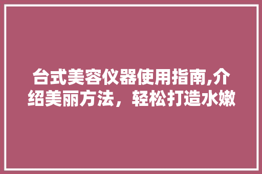 台式美容仪器使用指南,介绍美丽方法，轻松打造水嫩肌肤 台式美容仪器使用指南,介绍美丽方法，轻松打造水嫩肌肤 饮食拾萃