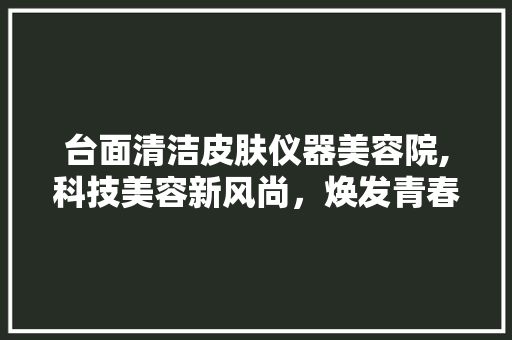 台面清洁皮肤仪器美容院,科技美容新风尚，焕发青春活力 台面清洁皮肤仪器美容院,科技美容新风尚，焕发青春活力 旅行地理