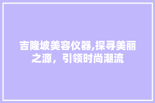 吉隆坡美容仪器,探寻美丽之源，引领时尚潮流 吉隆坡美容仪器,探寻美丽之源，引领时尚潮流 动手制作