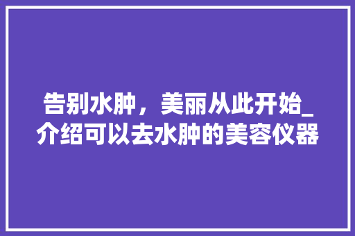 告别水肿，美丽从此开始_介绍可以去水肿的美容仪器 告别水肿，美丽从此开始_介绍可以去水肿的美容仪器 动手制作