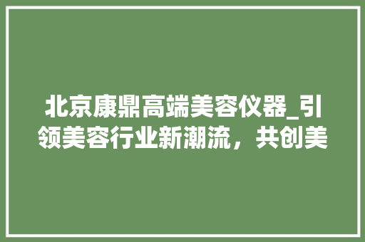 北京康鼎高端美容仪器_引领美容行业新潮流，共创美好未来 北京康鼎高端美容仪器_引领美容行业新潮流，共创美好未来 家居时尚
