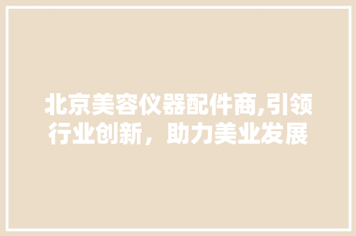 北京美容仪器配件商,引领行业创新，助力美业发展 北京美容仪器配件商,引领行业创新，助力美业发展 日用科普