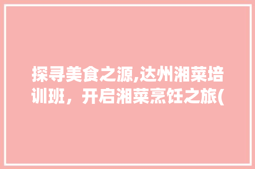 探寻美食之源,达州湘菜培训班，开启湘菜烹饪之旅(达州湘菜培训班地址) 探寻美食之源,达州湘菜培训班，开启湘菜烹饪之旅(达州湘菜培训班地址) 饮食拾萃